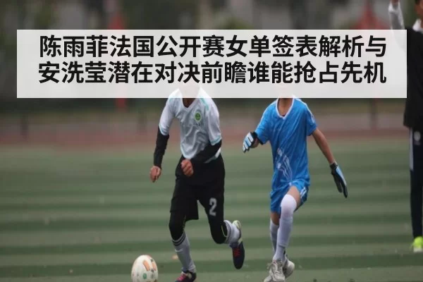 陈雨菲法国公开赛女单签表解析与安洗莹潜在对决前瞻谁能抢占先机
